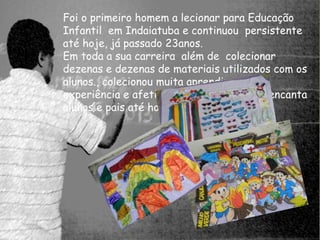 Foi o primeiro homem a lecionar para Educação 
Infantil em Indaiatuba e continuou persistente 
até hoje, já passado 23anos. 
Em toda a sua carreira além de colecionar 
dezenas e dezenas de materiais utilizados com os 
alunos., colecionou muita aprendizagem, 
experiência e afetividade que encantou e encanta 
alunos e pais até hoje. 
 