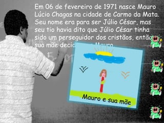 Em 06 de fevereiro de 1971 nasce Mauro 
Lúcio Chagas na cidade de Carmo da Mata. 
Seu nome era para ser Júlio César, mas 
seu tio havia dito que Júlio César tinha 
sido um perseguidor dos cristãos, então 
sua mãe decidiu por Mauro. 
 