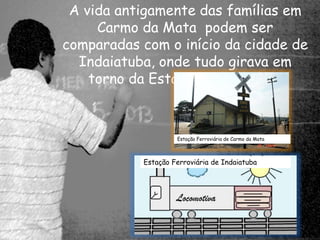 A vida antigamente das famílias em 
Carmo da Mata podem ser 
comparadas com o início da cidade de 
Indaiatuba, onde tudo girava em 
torno da Estação Ferroviária. 
Estação Ferroviária de Carmo da Mata 
Estação Ferroviária de Indaiatuba 
 