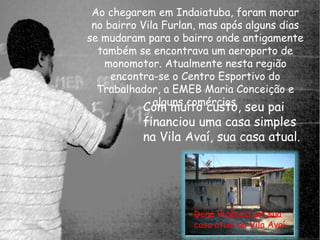 Ao chegarem em Indaiatuba, foram morar 
no bairro Vila Furlan, mas após alguns dias 
se mudaram para o bairro onde antigamente 
também se encontrava um aeroporto de 
monomotor. Atualmente nesta região 
encontra-se o Centro Esportivo do 
Trabalhador, a EMEB Maria Conceição e 
Coamlg umnsu citoom écrucsiotso., seu pai 
financiou uma casa simples 
na Vila Avaí, sua casa atual. 
Dona Vicência em sua 
casa atual na Vila Avaí. 
 