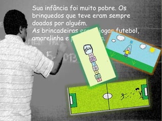 Sua infância foi muito pobre. Os 
brinquedos que teve eram sempre 
doados por alguém. 
As brincadeiras eram, jogar futebol, 
amarelinha e pular corda. 
 