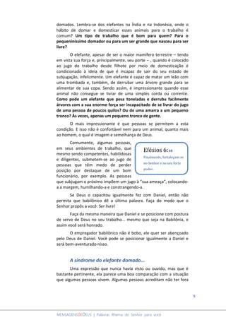 9
MENSAGENSDEDEUS | Palavras Rhema do Senhor para você
domados. Lembra-se dos elefantes na Índia e na Indonésia, onde o
hábito de domar e domesticar esses animais para o trabalho é
comum? Um tipo de trabalho que é bom para quem? Para o
pequeniníssimo domador ou para um ser grande que nasceu para ser
livre?
O elefante, apesar de ser o maior mamífero terrestre – tendo
em vista sua força e, principalmente, seu porte – , quando é colocado
ao jugo do trabalho desde filhote por meio de domesticação é
condicionado à ideia de que é incapaz de sair do seu estado de
subjugação, infelizmente. Um elefante é capaz de matar um leão com
uma trombada e, também, de derrubar uma árvore grande para se
alimentar de sua copa. Sendo assim, é impressionante quando esse
animal não consegue se livrar de uma simples corda ou corrente.
Como pode um elefante que pesa toneladas e derruba facilmente
árvores com a sua enorme força ser incapacitado de se livrar do jugo
de uma pessoa de poucos quilos? Ou de uma amarra a um pequeno
tronco? Às vezes, apenas um pequeno tronco de gente.
O mais impressionante é que pessoas se permitem a esta
condição. E isso não é confortável nem para um animal, quanto mais
ao homem, o qual é imagem e semelhança de Deus.
Comumente, algumas pessoas,
em seus ambientes de trabalho, que
mesmo sendo competentes, habilidosas
e diligentes, submetem-se ao jugo de
pessoas que têm medo de perder
posição por destaque de um bom
funcionário, por exemplo. As pessoas
que subjugam o próximo impõem um jugo à “sua ameaça”, colocando-
a a margem, humilhando-a e constrangendo-a.
Se Deus o capacitou igualmente fez com Daniel, então não
permita que babilônico dê a última palavra. Faça do modo que o
Senhor propôs a você: Ser livre!
Faça da mesma maneira que Daniel e se posicione com postura
de servo de Deus no seu trabalho... mesmo que seja na Babilônia, e
assim você será honrado.
O empregador babilônico não é bobo, ele quer ser abençoado
pelo Deus de Daniel. Você pode se posicionar igualmente a Daniel e
será bem-aventurado nisso.
A síndrome do elefante domado...
Uma expressão que nunca havia visto ou ouvido, mas que é
bastante pertinente, ela parece uma boa comparação com a situação
que algumas pessoas vivem. Algumas pessoas acreditam não ter fora
Efésios 6:10
Finalmente, fortaleçam-se
no Senhor e no seu forte
poder.
 