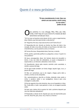 100
MENSAGENSDEDEUS | Palavras Rhema do Senhor para você
Quem é o meu próximo?
“O meu mandamento é este: Que vos
ameis uns aos outros, assim como
eu vos amei.”
(João 15:12)
seu próximo é o seu cônjuge, filho, filha, pai, mãe,
irmão, irmã? Veja em Lucas 10:25-37 a história do Bom
Samaritano narrada por Jesus:
“25 E eis que se levantou certo doutor da lei e, para o experimentar,
disse: Mestre, que farei para herdar a vida eterna?
26 Perguntou-lhe Jesus: Que está escrito na lei? Como lês tu?
27 Respondeu-lhe ele: Amarás ao Senhor teu Deus de todo o teu
coração, de toda a tua alma, de todas as tuas forças e de todo o teu
entendimento, e ao teu próximo como a ti mesmo.
28 Tornou-lhe Jesus: Respondeste bem; faze isso, e viverás.
29 Ele, porém, querendo justificar-se, perguntou a Jesus: E quem é o
meu próximo?
30 Jesus, prosseguindo, disse: Um homem descia de Jerusalém a
Jericó, e caiu nas mãos de salteadores, os quais o despojaram e
espancando-o, se retiraram, deixando-o meio morto.
31 Casualmente, descia pelo mesmo caminho certo sacerdote; e
vendo-o, passou de largo.
32 De igual modo também um levita chegou àquele lugar, viu-o, e
passou de largo.
33 Mas um samaritano, que ia de viagem, chegou perto dele e,
vendo-o, encheu-se de compaixão;
34 e aproximando-se, atou-lhe as feridas, deitando nelas azeite e
vinho; e pondo-o sobre a sua cavalgadura, levou-o para uma
estalagem e cuidou dele.
35 No dia seguinte tirou dois denários, deu-os ao hospedeiro e disse-
lhe: Cuida dele; e tudo o que gastares a mais, eu te pagarei quando
voltar.
36 Qual, pois, destes três te parece ter sido o próximo daquele que
caiu nas mãos dos salteadores?
37 Respondeu o doutor da lei: Aquele que usou de misericórdia para
com ele. Disse-lhe, pois, Jesus: Vai, e faze tu o mesmo.”
O
 