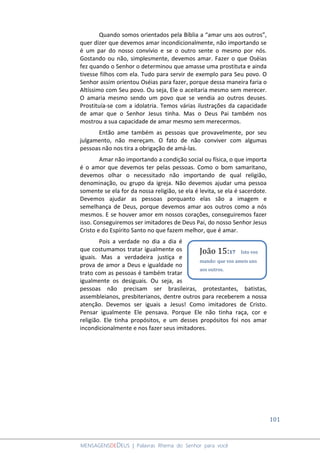 101
MENSAGENSDEDEUS | Palavras Rhema do Senhor para você
Quando somos orientados pela Bíblia a “amar uns aos outros”,
quer dizer que devemos amar incondicionalmente, não importando se
é um par do nosso convívio e se o outro sente o mesmo por nós.
Gostando ou não, simplesmente, devemos amar. Fazer o que Oséias
fez quando o Senhor o determinou que amasse uma prostituta e ainda
tivesse filhos com ela. Tudo para servir de exemplo para Seu povo. O
Senhor assim orientou Oséias para fazer, porque dessa maneira faria o
Altíssimo com Seu povo. Ou seja, Ele o aceitaria mesmo sem merecer.
O amaria mesmo sendo um povo que se vendia ao outros deuses.
Prostituía-se com a idolatria. Temos várias ilustrações da capacidade
de amar que o Senhor Jesus tinha. Mas o Deus Pai também nos
mostrou a sua capacidade de amar mesmo sem merecermos.
Então ame também as pessoas que provavelmente, por seu
julgamento, não mereçam. O fato de não conviver com algumas
pessoas não nos tira a obrigação de amá-las.
Amar não importando a condição social ou física, o que importa
é o amor que devemos ter pelas pessoas. Como o bom samaritano,
devemos olhar o necessitado não importando de qual religião,
denominação, ou grupo da igreja. Não devemos ajudar uma pessoa
somente se ela for da nossa religião, se ela é levita, se ela é sacerdote.
Devemos ajudar as pessoas porquanto elas são a imagem e
semelhança de Deus, porque devemos amar aos outros como a nós
mesmos. E se houver amor em nossos corações, conseguiremos fazer
isso. Conseguiremos ser imitadores de Deus Pai, do nosso Senhor Jesus
Cristo e do Espírito Santo no que fazem melhor, que é amar.
Pois a verdade no dia a dia é
que costumamos tratar igualmente os
iguais. Mas a verdadeira justiça e
prova de amor a Deus e igualdade no
trato com as pessoas é também tratar
igualmente os desiguais. Ou seja, as
pessoas não precisam ser brasileiras, protestantes, batistas,
assembleianos, presbiterianos, dentre outros para receberem a nossa
atenção. Devemos ser iguais a Jesus! Como imitadores de Cristo.
Pensar igualmente Ele pensava. Porque Ele não tinha raça, cor e
religião. Ele tinha propósitos, e um desses propósitos foi nos amar
incondicionalmente e nos fazer seus imitadores.
João 15:17 Isto vos
mando: que vos ameis uns
aos outros.
 