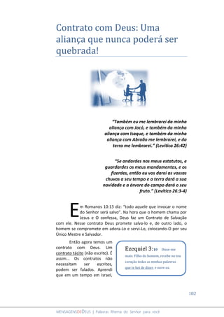 102
MENSAGENSDEDEUS | Palavras Rhema do Senhor para você
Contrato com Deus: Uma
aliança que nunca poderá ser
quebrada!
“Também eu me lembrarei da minha
aliança com Jacó, e também da minha
aliança com Isaque, e também da minha
aliança com Abraão me lembrarei, e da
terra me lembrarei.” (Levítico 26:42)
“Se andardes nos meus estatutos, e
guardardes os meus mandamentos, e os
fizerdes, então eu vos darei as vossas
chuvas a seu tempo e a terra dará a sua
novidade e a árvore do campo dará o seu
fruto.” (Levítico 26:3-4)
m Romanos 10:13 diz: “todo aquele que invocar o nome
do Senhor será salvo”. Na hora que o homem chama por
Jesus e O confessa, Deus faz um Contrato de Salvação
com ele. Nesse contrato Deus promete salva-lo e, de outro lado, o
homem se compromete em adora-Lo e servi-Lo, colocando-O por seu
Único Mestre e Salvador.
Então agora temos um
contrato com Deus. Um
contrato tácito (não escrito). É
assim... Os contratos não
necessitam ser escritos,
podem ser falados. Aprendi
que em um tempo em Israel,
E
Ezequiel 3:10 Disse-me
mais: Filho do homem, recebe no teu
coração todas as minhas palavras
que te hei de dizer, e ouve-as.
 