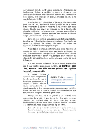 103
MENSAGENSDEDEUS | Palavras Rhema do Senhor para você
contratos eram firmados com trocas de sandálias. Se o fulano usava ou
simplesmente detinha a sandália do outro e vice-versa, isso
comprovava que ambos possuíam algum contrato. Este contrato que
não é escrito, nem impresso em papel, é marcado na alma e no
coração (Jeremias 31:33).
O nosso contrato é proferido na igreja, que aceitamos e cremos
que o filho de Deus, Jesus Cristo, morreu por nós. Esta é a melhor
parte do contrato, o objeto do Contrato. E no contrato com Deus
existem cláusulas que devem ser seguidas no dia a dia, elas são
reiteradas, aditivadas e outras revogadas – conforme a necessidade e
conveniência, somente, de Deus. O nosso Deus decreta e também
revoga! (Jeremias 18:10; 1 Samuel 2:30).
Como em todo contrato justo, as cláusulas são boas para todos.
São bilaterais. E não seria diferente num contrato com Deus. Porém, os
termos das cláusulas do contrato com Deus não podem ser
negociados. É aceitar ou não; é pegar ou largar.
Nesse tipo de contrato, o contratante, que somos nós, deve ser
imitador de Cristo e do Espírito Santo, executando as vontades de
Deus, e também cumprir Seus propósitos... Devemos amar uns aos
outros sem discriminação de cor, raça, condição social, financeira ou
religiosa. Em contrapartida, Deus oferece uma vida eterna, por meio
da Sua graça.
E só para lembrar: nesta terra, não só de tribulação viveremos
mas de paz, saúde e prosperidade também. No [contrato] com
Deus, teremos uma vida melhor porque isso significa
[contato] eterno com Ele.
A última cláusula
contratual desse compromisso
firmado com Deus deve ser a
de assumir o domínio sobre o
coração e a mente. Deve se
induzir constantemente o
coração a guardar os Seus estatutos e decretos para sempre, até o fim.
Inclinar o coração para os decretos de Deus demonstra interesse pela
manutenção da Sua glória. E Deus se agrada disso.
Aliança com Deus não é um projeto, é um contrato. Uma
característica de projeto é que deverá ter data para terminar.
Enquanto um contrato pode ter início, mas não precisa,
necessariamente, ter fim. Pense nisso. Firme um contrato com Deus!
Se já está firmado, não o revogue jamais e siga até o fim...
Esta é a lei, isto é, os decretos e as ordenanças, que o Senhor, o seu
Deus ordenou que eu lhes ensinasse, para que vocês os cumpram na
terra para a qual estão indo para dela tomar posse.
Salmo 119:112 Induzo o
coração a guardar os teus estatutos
para sempre, até o fim.
 