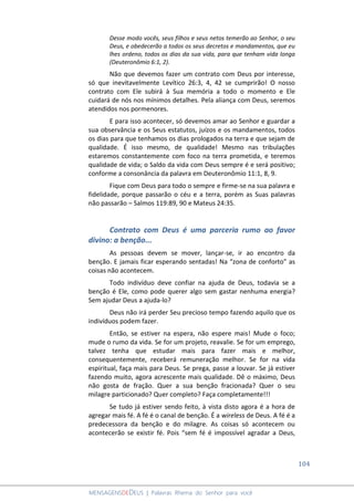 104
MENSAGENSDEDEUS | Palavras Rhema do Senhor para você
Desse modo vocês, seus filhos e seus netos temerão ao Senhor, o seu
Deus, e obedecerão a todos os seus decretos e mandamentos, que eu
lhes ordeno, todos os dias da sua vida, para que tenham vida longa
(Deuteronômio 6:1, 2).
Não que devemos fazer um contrato com Deus por interesse,
só que inevitavelmente Levítico 26:3, 4, 42 se cumprirão! O nosso
contrato com Ele subirá à Sua memória a todo o momento e Ele
cuidará de nós nos mínimos detalhes. Pela aliança com Deus, seremos
atendidos nos pormenores.
E para isso acontecer, só devemos amar ao Senhor e guardar a
sua observância e os Seus estatutos, juízos e os mandamentos, todos
os dias para que tenhamos os dias prologados na terra e que sejam de
qualidade. É isso mesmo, de qualidade! Mesmo nas tribulações
estaremos constantemente com foco na terra prometida, e teremos
qualidade de vida; o Saldo da vida com Deus sempre é e será positivo;
conforme a consonância da palavra em Deuteronômio 11:1, 8, 9.
Fique com Deus para todo o sempre e firme-se na sua palavra e
fidelidade, porque passarão o céu e a terra, porém as Suas palavras
não passarão – Salmos 119:89, 90 e Mateus 24:35.
Contrato com Deus é uma parceria rumo ao favor
divino: a benção...
As pessoas devem se mover, lançar-se, ir ao encontro da
benção. E jamais ficar esperando sentadas! Na “zona de conforto” as
coisas não acontecem.
Todo indivíduo deve confiar na ajuda de Deus, todavia se a
benção é Ele, como pode querer algo sem gastar nenhuma energia?
Sem ajudar Deus a ajuda-lo?
Deus não irá perder Seu precioso tempo fazendo aquilo que os
indivíduos podem fazer.
Então, se estiver na espera, não espere mais! Mude o foco;
mude o rumo da vida. Se for um projeto, reavalie. Se for um emprego,
talvez tenha que estudar mais para fazer mais e melhor,
consequentemente, receberá remuneração melhor. Se for na vida
espiritual, faça mais para Deus. Se prega, passe a louvar. Se já estiver
fazendo muito, agora acrescente mais qualidade. Dê o máximo, Deus
não gosta de fração. Quer a sua benção fracionada? Quer o seu
milagre particionado? Quer completo? Faça completamente!!!
Se tudo já estiver sendo feito, à vista disto agora é a hora de
agregar mais fé. A fé é o canal de benção. É a wireless de Deus. A fé é a
predecessora da benção e do milagre. As coisas só acontecem ou
acontecerão se existir fé. Pois “sem fé é impossível agradar a Deus,
 
