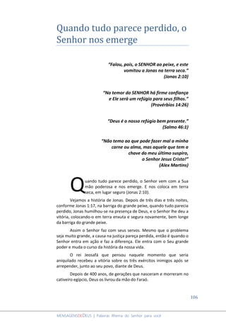 106
MENSAGENSDEDEUS | Palavras Rhema do Senhor para você
Quando tudo parece perdido, o
Senhor nos emerge
“Falou, pois, o SENHOR ao peixe, e este
vomitou a Jonas na terra seca.”
(Jonas 2:10)
“No temor do SENHOR há firme confiança
e Ele será um refúgio para seus filhos.”
(Provérbios 14:26)
“Deus é o nosso refúgio bem presente.”
(Salmo 46:1)
“Não temo ao que pode fazer mal a minha
carne ou alma, mas aquele que tem a
chave do meu último suspiro,
o Senhor Jesus Cristo!”
(Alex Martins)
uando tudo parece perdido, o Senhor vem com a Sua
mão poderosa e nos emerge. E nos coloca em terra
seca, em lugar seguro (Jonas 2:10).
Vejamos a história de Jonas. Depois de três dias e três noites,
conforme Jonas 1:17, na barriga do grande peixe, quando tudo parecia
perdido, Jonas humilhou-se na presença de Deus, e o Senhor lhe deu a
vitória, colocando-o em terra enxuta e segura novamente, bem longe
da barriga do grande peixe.
Assim o Senhor faz com seus servos. Mesmo que o problema
seja muito grande, a causa na justiça pareça perdida, então é quando o
Senhor entra em ação e faz a diferença. Ele entra com o Seu grande
poder e muda o curso da história da nossa vida.
O rei Jeosafá que pensou naquele momento que seria
aniquilado recebeu a vitória sobre os três exércitos inimigos após se
arrepender, junto ao seu povo, diante de Deus.
Depois de 400 anos, de gerações que nasceram e morreram no
cativeiro egípcio, Deus os livrou da mão do Faraó.
Q
 