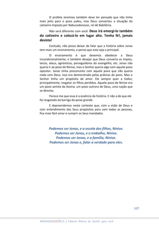 107
MENSAGENSDEDEUS | Palavras Rhema do Senhor para você
O profeta Jeremias também deve ter pensado que não tinha
mais jeito para o povo judeu, mas Deus converteu a situação do
cativeiro imposto por Nabucodonosor, rei de Babilônia.
Não será diferente com você: Deus irá emergi-lo também
do cativeiro e colocá-lo em lugar alto. Tenha fé!, jamais
desista!
Contudo, não posso deixar de falar que a história sobre Jonas
tem mais um ensinamento, e penso que este seja o principal.
O ensinamento é que devemos obedecer a Deus
incondicionalmente; e também desejar que Deus converta os ímpios,
laicos, ateus, agnósticos, perseguidores do evangelho, etc. Jonas não
queria ir ao povo de Nínive, mas o Senhor queria algo com aquele povo
opositor. Jonas tinha preconceito com aquele povo que não queria
nada com Deus. Isso era demonstrado pelas práticas do povo. Mas o
Senhor tinha um propósito de amor. Ele sempre quer a todos;
principalmente, resgatar os filhos perdidos. Aquele povo de Nínive era
um povo semita da Assíria, um povo outrora de Deus, uma nação que
se desviou.
Parece-me que essa é a essência da história. E não a de que ele
foi resgatado da barriga do peixe grande.
E depreendemos neste contexto que, com a visão de Deus e
com entendimento dos Seus propósitos para com todas as pessoas,
fica mais fácil amar e cumprir os Seus mandados.
Podemos ser Jonas, e a escola dos filhos, Nínive.
Podemos ser Jonas, e o trabalho, Nínive.
Podemos ser Jonas, e a família, Nínive.
Podemos ser Jonas e, falar a verdade para eles.
 