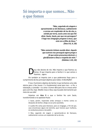 108
MENSAGENSDEDEUS | Palavras Rhema do Senhor para você
Só importa o que somos... Não
o que fomos
“Mas, seguindo ele viagem e
aproximando-se de Damasco, subitamente
o cercou um resplendor de luz do céu; e,
caindo por terra, ouviu uma voz que lhe
dizia: Saulo, Saulo, por que me persegues?
E logo nas sinagogas pregava a Jesus, que
este era o filho de Deus.”
(Atos 9:3, 4, 20)
“Mas somente tinham ouvido dizer: Aquele
que outrora nos perseguia agora prega a
fé que antes procurava destruir; e
glorificavam a Deus a respeito de mim.”
(Gálatas 1:23, 24)
eus não desiste de nós. Não importa o que fizemos ou
fomos. O que importa para o Senhor é o que somos e
fazemos... agora.
Ele também se importa com o que poderemos fazer para o
cumprimento do Seu principal objetivo para todos: A SALVAÇÃO!
É isso. O primeiro objetivo do Senhor é que tenhamos uma vida
eterna para o Seu louvor. E o fundamental canal para isso – o fio, a
tubulação, a conexão – é o amor. O amor dEle para nós e o nosso amor
para com Ele, hoje. Medite nisso e Deus seja louvado eternamente por
meio da sua vida!
Vejamos em Atos 9 o que o Senhor fez com Saulo,
transformando-o no apóstolo Paulo:
1 Saulo, porém, respirando ainda ameaças e mortes contra os
discípulos do Senhor, dirigiu-se ao sumo sacerdote,
2 e pediu-lhe cartas para Damasco, para as sinagogas, a fim de que,
caso encontrasse alguns do Caminho, quer homens quer mulheres,
os conduzisse presos a Jerusalém.
3 Mas, seguindo ele viagem e aproximando-se de Damasco,
subitamente o cercou um resplendor de luz do céu;
D
 