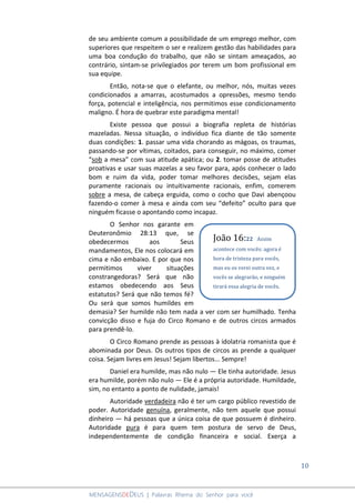 10
MENSAGENSDEDEUS | Palavras Rhema do Senhor para você
de seu ambiente comum a possibilidade de um emprego melhor, com
superiores que respeitem o ser e realizem gestão das habilidades para
uma boa condução do trabalho, que não se sintam ameaçados, ao
contrário, sintam-se privilegiados por terem um bom profissional em
sua equipe.
Então, nota-se que o elefante, ou melhor, nós, muitas vezes
condicionados a amarras, acostumados a opressões, mesmo tendo
força, potencial e inteligência, nos permitimos esse condicionamento
maligno. É hora de quebrar este paradigma mental!
Existe pessoa que possui a biografia repleta de histórias
mazeladas. Nessa situação, o indivíduo fica diante de tão somente
duas condições: 1. passar uma vida chorando as mágoas, os traumas,
passando-se por vítimas, coitados, para conseguir, no máximo, comer
“sob a mesa” com sua atitude apática; ou 2. tomar posse de atitudes
proativas e usar suas mazelas a seu favor para, após conhecer o lado
bom e ruim da vida, poder tomar melhores decisões, sejam elas
puramente racionais ou intuitivamente racionais, enfim, comerem
sobre a mesa, de cabeça erguida, como o cocho que Davi abençoou
fazendo-o comer à mesa e ainda com seu “defeito” oculto para que
ninguém ficasse o apontando como incapaz.
O Senhor nos garante em
Deuteronômio 28:13 que, se
obedecermos aos Seus
mandamentos, Ele nos colocará em
cima e não embaixo. E por que nos
permitimos viver situações
constrangedoras? Será que não
estamos obedecendo aos Seus
estatutos? Será que não temos fé?
Ou será que somos humildes em
demasia? Ser humilde não tem nada a ver com ser humilhado. Tenha
convicção disso e fuja do Circo Romano e de outros circos armados
para prendê-lo.
O Circo Romano prende as pessoas à idolatria romanista que é
abominada por Deus. Os outros tipos de circos as prende a qualquer
coisa. Sejam livres em Jesus! Sejam libertos... Sempre!
Daniel era humilde, mas não nulo ― Ele tinha autoridade. Jesus
era humilde, porém não nulo ― Ele é a própria autoridade. Humildade,
sim, no entanto a ponto de nulidade, jamais!
Autoridade verdadeira não é ter um cargo público revestido de
poder. Autoridade genuína, geralmente, não tem aquele que possui
dinheiro ― há pessoas que a única coisa de que possuem é dinheiro.
Autoridade pura é para quem tem postura de servo de Deus,
independentemente de condição financeira e social. Exerça a
João 16:22 Assim
acontece com vocês: agora é
hora de tristeza para vocês,
mas eu os verei outra vez, e
vocês se alegrarão, e ninguém
tirará essa alegria de vocês.
 