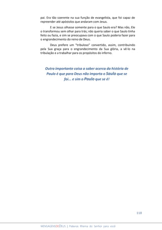 110
MENSAGENSDEDEUS | Palavras Rhema do Senhor para você
pai. Era tão coerente na sua função de evangelista, que foi capaz de
repreender até apóstolos que andaram com Jesus.
E se Jesus olhasse somente para o que Saulo era? Mas não, Ele
o transformou sem olhar para trás; não queria saber o que Saulo tinha
feito ou fazia, e sim se preocupava com o que Saulo poderia fazer para
o engrandecimento do reino de Deus.
Deus prefere um “tribuloso” convertido, assim, contribuindo
pela Sua graça para o engrandecimento da Sua glória, a vê-lo na
tribulação e a trabalhar para os propósitos do inferno.
Outra importante coisa a saber acerca da história de
Paulo é que para Deus não importa o Saulo que se
foi... e sim o Paulo que se é!
 