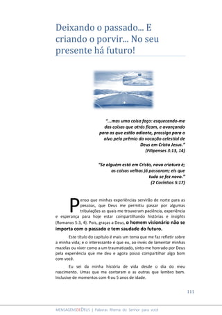 111
MENSAGENSDEDEUS | Palavras Rhema do Senhor para você
Deixando o passado... E
criando o porvir... No seu
presente há futuro!
“...mas uma coisa faço: esquecendo-me
das coisas que atrás ficam, e avançando
para as que estão adiante, prossigo para o
alvo pelo prêmio da vocação celestial de
Deus em Cristo Jesus.”
(Filipenses 3:13, 14)
“Se alguém está em Cristo, nova criatura é;
as coisas velhas já passaram; eis que
tudo se fez novo.”
(2 Coríntios 5:17)
enso que minhas experiências servirão de norte para as
pessoas, que Deus me permitiu passar por algumas
tribulações as quais me trouxeram paciência, experiência
e esperança para hoje estar compartilhando histórias e insights
(Romanos 5:3, 4). Pois, graças a Deus, o homem visionário não se
importa com o passado e tem saudade do futuro.
Este título do capítulo é mais um tema que me faz refletir sobre
a minha vida; e o interessante é que eu, ao invés de lamentar minhas
mazelas ou viver como a um traumatizado, sinto-me honrado por Deus
pela experiência que me deu e agora posso compartilhar algo bom
com você.
Eu sei da minha história de vida desde o dia do meu
nascimento. Umas que me contaram e as outras que lembro bem.
Inclusive de momentos com 4 ou 5 anos de idade.
P
 