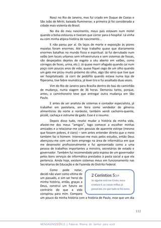 112
MENSAGENSDEDEUS | Palavras Rhema do Senhor para você
Nasci no Rio de Janeiro, mas fui criado em Duque de Caxias e
São João de Miriti, baixada fluminense; a primeira já foi considerada a
cidade mais violenta do Brasil.
No dia do meu nascimento, meus pais estavam num motel
quando a bolsa estourou e tiveram que correr para o hospital. Lá vinha
eu com minha atípica história de nascimento...
E não parou por aí. Os laços de morte e exposição às piores
mazelas foram enormes. Até hoje trabalho quase que diariamente
enormes batalhas no mundo físico e espiritual. Já fui derrubado num
valão (em locais urbanos sem infraestrutura e sem sistemas de fossas,
são despejados dejetos de esgoto a céu aberto em valões, como
córregos de fezes, urina, etc.). Já quase morri afogado quando caí num
poço com poucos anos de vida; quase fiquei cego de um olho quando
um galo me picou muito próximo do olho, algo tão sério que tive que
ser hospitalizado. Já corri de pedófilo quando estava numa loja de
fliperama, tive febre reumática, já levei tiro e fui assaltado duas vezes.
Vim do Rio de Janeiro para Brasília dentro do baú do caminhão
de mudança, numa viagem de 36 horas. Demorou tanto, porque,
antes, o caminhoneiro teve que entregar outra mudança em São
Paulo.
E antes de ser analista de sistemas e contador especialista, já
trabalhei em pastelaria, em feira como vendedor de gêneros
alimentícios do norte e nordeste, também vendi cachorro-quente,
picolé, cachaça e estrume de gado. Esse é o resumo.
Depois disso tudo, resolvi mudar a história da minha vida,
afastei-me dos meus “amigos”, logo comecei a escolher minhas
amizades e a relacionar-me com pessoas de aparente estirpe (mesmo
que fossem pobres, é claro) – sem antes entender direito que o meio
também faz o homem. Interessei-me mais pelos estudos, então Deus
abençoou-me com um bom emprego na área de informática em que
me desenvolvi profissionalmente e fui apresentado como a uma
pessoa de trabalhos importantes a ministro, secretários de estado e
governador. Também fui recomendado pela esposa de um governador
pelos bons serviços de informática prestados à pasta social a que ela
pertencia. Ainda hoje, existem sistemas meus em funcionamento nas
Secretarias de Educação e de Fazenda do Distrito Federal.
Como pode notar,
decidi não viver como vítima de
um passado, e sim ser heroi da
minha história, então, graças a
Deus, construí um futuro ao
contrário do que a vida
conspirou para mim. Comparo
um pouco da minha história com a história de Paulo, esse que um dia
2 Coríntios 5:17
Se alguém está em Cristo, nova
criatura é; as coisas velhas já
passaram; eis que tudo se fez novo.
 