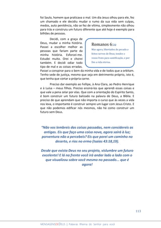 113
MENSAGENSDEDEUS | Palavras Rhema do Senhor para você
foi Saulo, homem que praticava o mal. Um dia Jesus olhou para ele, fez
um chamado e ele decidiu mudar o rumo da sua vida sem culpas,
medos, auto penitência, não se fez de vítima, simplesmente não olhou
para trás e construiu um futuro diferente que até hoje é exemplo para
bilhões de pessoas.
Decidi, com a graça de
Deus, mudar a minha história.
Passei a escolher melhor as
pessoas que fariam parte da
minha história. Esforcei-me.
Estudei muito. Orei e chorei
também. E decidi odiar todo
tipo de mal e as coisas erradas.
Passei a conspirar para o bem da minha vida e de todos que a orbitam.
Tenho sede de justiça, mesmo que seja em detrimento próprio, isto é,
que tenha que cortar a própria carne.
Preciso dar exemplo ao Fellipe, à Ana Clara, ao Pedro Henrique
e à Luísa – meus filhos. Preciso ensiná-los que aprendi essas coisas e
que vale a pena zelar por elas. Que com a orientação do Espírito Santo,
é bom construir um futuro balizado na palavra de Deus, a Bíblia. E
preciso de que aprendam que não importa o curso que às vezes a vida
nos leva, o importante é construir sempre um lugar com Jesus Cristo. E
que não podemos edificar nós mesmos, não há como construir um
futuro sem Deus.
“Não vos lembreis das coisas passadas, nem considereis as
antigas. Eis que faço uma coisa nova, agora sairá à luz;
porventura não a percebeis? Eis que porei um caminho no
deserto, e rios no ermo (Isaías 43:18,19).
Desde que exista Deus no seu projeto, vislumbre um futuro
excelente! E lá na frente você irá andar lado a lado com o
que visualizou sobre você mesmo no passado... que é
agora!
Romanos 6:22
Mas agora, libertados do pecado e
feitos servos de Deus, tendes o
vosso fruto para santificação, e por
fim a vida eterna.
 