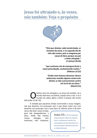 114
MENSAGENSDEDEUS | Palavras Rhema do Senhor para você
Jesus foi ultrajado e, às vezes,
nós também: Veja o propósito
“Pelo que Jônatas, todo encolerizado, se
levantou da mesa, e no segundo dia do
mês não comeu; pois se magoava por
causa de Davi, porque seu pai
o tinha ultrajado.”
(1 Samuel 20:34)
“que nenhuma raiz de amargura brote e
cause perturbação, contaminando muitos.”
(Hebreus 12:15)
“Então estes homens disseram: Nunca
acharemos ocasião alguma contra este
Daniel, se não a procurarmos contra
ele na lei do seu Deus.”
(Daniel 6:5)
Senhor Jesus foi ultrajado e, às vezes nós também. Se o
mundo aborreceu ao Senhor, quanto mais a nós. E se o
mundo nos odeia, glória a Deus! É porque não somos
dele (João 15:18, 19).
É verdade que passamos tempo construindo a nossa imagem,
não que devemos nos preocupar com o que dizem sobre nós, mas
devemos nos preocupar com o que Deus vê. Mesmo assim é de bom
senso não fazer coisas erradas
para não desagradarmos a
Deus. Então não traímos
nossos cônjuges, nem
mentimos, nem roubamos,
O
Isaías 53:3 Ele foi rejeitado e
desprezado por todos; ele suportou
dores e sofrimentos sem fim. Era
como alguém que não queremos ver;
nós nem mesmo olhávamos para ele
e o desprezávamos.
 