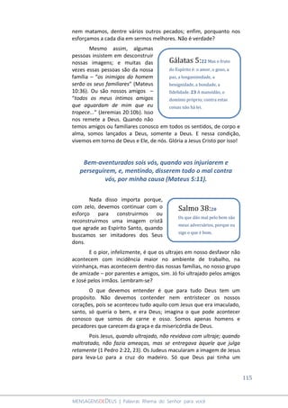 115
MENSAGENSDEDEUS | Palavras Rhema do Senhor para você
nem matamos, dentre vários outros pecados; enfim, porquanto nos
esforçamos a cada dia em sermos melhores. Não é verdade?
Mesmo assim, algumas
pessoas insistem em desconstruir
nossas imagens; e muitas das
vezes essas pessoas são da nossa
família – “os inimigos do homem
serão os seus familiares” (Mateus
10:36). Ou são nossos amigos –
“todos os meus íntimos amigos
que aguardam de mim que eu
tropece...” (Jeremias 20:10b). Isso
nos remete a Deus. Quando não
temos amigos ou familiares conosco em todos os sentidos, de corpo e
alma, somos lançados a Deus, somente a Deus. E nessa condição,
vivemos em torno de Deus e Ele, de nós. Glória a Jesus Cristo por isso!
Bem-aventurados sois vós, quando vos injuriarem e
perseguirem, e, mentindo, disserem todo o mal contra
vós, por minha causa (Mateus 5:11).
Nada disso importa porque,
com zelo, devemos continuar com o
esforço para construirmos ou
reconstruirmos uma imagem cristã
que agrade ao Espírito Santo, quando
buscamos ser imitadores dos Seus
dons.
E o pior, infelizmente, é que os ultrajes em nosso desfavor não
acontecem com incidência maior no ambiente de trabalho, na
vizinhança, mas acontecem dentro das nossas famílias, no nosso grupo
de amizade – por parentes e amigos, sim. Jó foi ultrajado pelos amigos
e José pelos irmãos. Lembram-se?
O que devemos entender é que para tudo Deus tem um
propósito. Não devemos contender nem entristecer os nossos
corações, pois se aconteceu tudo aquilo com Jesus que era imaculado,
santo, só queria o bem, e era Deus; imagina o que pode acontecer
conosco que somos de carne e osso. Somos apenas homens e
pecadores que carecem da graça e da misericórdia de Deus.
Pois Jesus, quando ultrajado, não revidava com ultraje; quando
maltratado, não fazia ameaças, mas se entregava àquele que julga
retamente (1 Pedro 2:22, 23). Os Judeus macularam a imagem de Jesus
para leva-Lo para a cruz do madeiro. Só que Deus pai tinha um
Gálatas 5:22 Mas o fruto
do Espírito é: o amor, o gozo, a
paz, a longanimidade, a
benignidade, a bondade, a
fidelidade. 23 A mansidão, o
domínio próprio; contra estas
coisas não há lei.
Salmo 38:20
Os que dão mal pelo bem são
meus adversários, porque eu
sigo o que é bom.
 