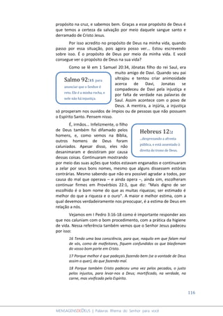 116
MENSAGENSDEDEUS | Palavras Rhema do Senhor para você
propósito na cruz, e sabemos bem. Graças a esse propósito de Deus é
que temos a certeza da salvação por meio daquele sangue santo e
derramado de Cristo Jesus.
Por isso acredito no propósito de Deus na minha vida, quando
passo por essa situação, pois agora posso ver... Estou escrevendo
sobre isso. É o propósito de Deus por meio da minha vida. E você
consegue ver o propósito de Deus na sua vida?
Como se lê em 1 Samuel 20:34, Jônatas filho do rei Saul, era
muito amigo de Davi. Quando seu pai
ultrajou e tentou criar animosidade
acerca de Davi, Jonatas se
compadeceu de Davi pela injustiça e
por falta de verdade nas palavras de
Saul. Assim acontece com o povo de
Deus. A mentira, a injúria, a injustiça
só prosperam nos ouvidos de ímpios ou de pessoas que não possuem
o Espírito Santo. Pensem nisso.
É, irmãos... Infelizmente, o filho
de Deus também foi difamado pelos
homens, e, como vemos na Bíblia,
outros homens de Deus foram
caluniados. Apesar disso, eles não
desanimaram e desistiram por causa
dessas coisas. Continuaram mostrando
por meio das suas ações que todos estavam enganados e continuaram
a zelar por seus bons nomes, mesmo que alguns dissessem estórias
contrárias. Mesmo sabendo que não era possível agradar a todos, por
causa do mal que operava – e ainda opera –, ainda sim, escolheram
continuar firmes em Provérbios 22:1, que diz: “Mais digno de ser
escolhido é o bom nome do que as muitas riquezas; ser estimado é
melhor do que a riqueza e o ouro”. A maior e melhor estima, com a
qual devemos verdadeiramente nos preocupar, é a estima de Deus em
relação a nós.
Vejamos em I Pedro 3:16-18 como é importante responder aos
que nos caluniam com o bom procedimento, com a prática da higiene
de vida. Nessa referência também vemos que o Senhor Jesus padeceu
por isso:
16 Tendo uma boa consciência, para que, naquilo em que falam mal
de vós, como de malfeitores, fiquem confundidos os que blasfemam
do vosso bom porte em Cristo.
17 Porque melhor é que padeçais fazendo bem (se a vontade de Deus
assim o quer), do que fazendo mal.
18 Porque também Cristo padeceu uma vez pelos pecados, o justo
pelos injustos, para levar-nos a Deus; mortificado, na verdade, na
carne, mas vivificado pelo Espírito.
Salmo 92:15 para
anunciar que o Senhor é
reto. Ele é a minha rocha, e
nele não há injustiça.
Hebreus 12:2
...desprezando a afronta
pública, e está assentado à
direita do trono de Deus.
 
