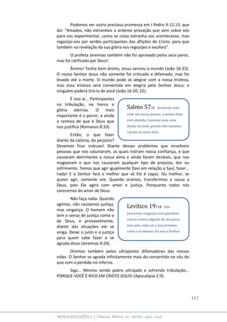 117
MENSAGENSDEDEUS | Palavras Rhema do Senhor para você
Podemos ver outra preciosa promessa em I Pedro 4:12,13, que
diz: “Amados, não estranheis a ardente provação que vem sobre vós
para vos experimentar, como se coisa estranha vos acontecesse; mas
regozijai-vos por serdes participantes das aflições de Cristo; para que
também na revelação da sua glória vos regozijeis e exulteis”.
O profeta Jeremias também não foi aprovado pelos seus pares,
mas foi ratificado por Deus!
Ânimo! Tenha bom ânimo, Jesus venceu o mundo (João 16:33).
O nosso Senhor Jesus não somente foi criticado e difamado, mas foi
levado até a morte. O mundo pode se alegrar com a nossa tristeza,
mas essa tristeza será convertida em alegria pelo Senhor Jesus; e
ninguém poderá tirá-la de você (João 16:20, 22).
É isso aí... Participantes
na tribulação, na honra e
glória eternas. O mais
importante é o porvir, e ainda
a certeza de que é Deus que
nos justifica (Romanos 8:33).
Então, o que fazer
diante da calúnia, do perjúrio?
Devemos ficar inócuos! Diante desses problemas que envolvem
pessoas que nos caluniaram, as quais traíram nossa confiança, e que
causaram detrimento a nossa alma e ainda foram desleais, que nos
magoaram e que nos causaram qualquer tipo de prejuízo, dor ou
sofrimento. Temos que agir igualmente Davi em relação a Saul, fazer...
nada! E o Senhor fará o melhor que só Ele é capaz. Ou melhor, se
quiser agir, somente ore. Quando oramos, transferimos a causa a
Deus, pois Ele agirá com amor e justiça. Porquanto todos nós
carecemos do amor de Deus.
Não faça nada. Quando
agimos, não causamos justiça,
mas vingança. O homem não
tem o senso de justiça como o
de Deus, e provavelmente,
diante das situações ele se
vinga. Deixe o juízo e a justiça
para quem sabe fazer e se
agrada disso (Jeremias 9:24).
Oremos também pelos ultrajantes difamadores das nossas
vidas. O Senhor se agrada infinitamente mais do convertido no céu do
que com o perdido no inferno.
Siga... Mesmo sendo pobre ultrajado e sofrendo tribulação...
PORQUE VOCÊ É RICO EM CRISTO JESUS! (Apocalipse 2:9).
Salmo 57:6 Armaram uma
rede aos meus passos; a minha alma
está abatida. Cavaram uma cova
diante de mim, porém eles mesmos
caíram no meio dela.
Levítico 19:18 Não
procurem vingança nem guardem
rancor contra alguém do seu povo,
mas ame cada um o seu próximo
como a si mesmo. Eu sou o Senhor.
 