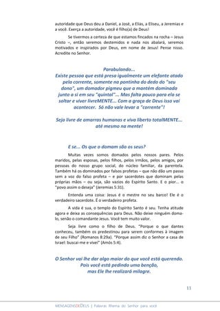 11
MENSAGENSDEDEUS | Palavras Rhema do Senhor para você
autoridade que Deus deu a Daniel, a José, a Elias, a Eliseu, a Jeremias e
a você. Exerça a autoridade, você é filho(a) de Deus!
Se tivermos a certeza de que estamos fincados na rocha – Jesus
Cristo –, então seremos destemidos e nada nos abalará, seremos
motivados e inspirados por Deus, em nome de Jesus! Pense nisso.
Acredite no Senhor.
Parabulando...
Existe pessoa que está presa igualmente um elefante atado
pela corrente, somente na pontinha do dedo do "seu
dono", um domador pigmeu que a mantém dominada
junto a si em seu "quintal"... Mas falta pouco para ela se
soltar e viver livreMENTE... Com a graça de Deus isso vai
acontecer. Só não vale levar a "corrente"!
Seja livre de amarras humanas e viva liberto totalMENTE...
até mesmo na mente!
E se... Os que o domam são os seus?
Muitas vezes somos domados pelos nossos pares. Pelos
maridos, pelas esposas, pelos filhos, pelos irmãos, pelos amigos, por
pessoas do nosso grupo social, do núcleo familiar, da parentela.
Também há os dominados por falsos profetas – que não dão um passo
sem a voz do falso profeta – e por sacerdotes que dominam pelas
próprias mãos – ou seja, são vazios do Espírito Santo. E o pior... o
“povo assim o deseja” (Jeremias 5:31).
Entenda uma coisa: Jesus é o mestre no seu barco! Ele é o
verdadeiro sacerdote. É o verdadeiro profeta.
A vida é sua, o templo do Espírito Santo é seu. Tenha atitude
agora e deixa as consequências para Deus. Não deixe ninguém doma-
lo, senão o comandante Jesus. Você tem muito valor.
Seja livre como o filho de Deus. “Porque o que dantes
conheceu, também os predestinou para serem conformes à imagem
de seu Filho” (Romanos 8:29a). “Porque assim diz o Senhor a casa de
Israel: buscai-me e vivei” (Amós 5:4).
O Senhor vai lhe dar algo maior do que você está querendo.
Pois você está pedindo uma benção,
mas Ele lhe realizará milagre.
 