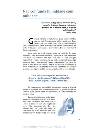 119
MENSAGENSDEDEUS | Palavras Rhema do Senhor para você
Não confunda humildade com
nulidade
“Enquanto foste precioso aos meus olhos,
também foste glorificado, e eu te amei,
pelo que dei os homens por ti, e os povos
pela tua alma.”
(Isaías 43:4)
randes homens e mulheres de Deus eram humildes,
mas não nulos! Personagens bíblicos igualmente Davi,
Daniel, José, Ester, João, Eliseu, Elias e o grande filho de
Deus, o Senhor Jesus, eram humildes e ao mesmo tempo cheios do
poder de Deus e de autoridade no Espírito Santo. Eles não eram nulos!
Como poderiam ser?
Caro irmão ou irmã, muitas vezes na condição de servo
obediente, com maturidade espiritual, fidelidade e com intimidade
com Deus, nos sentimos tão bem com isso... É uma sensação
indescritível. Porém, normalmente, ou melhor, anormalmente, logo
aparece o diabo – e como se diz na expressão popular: “em forma de
gente” – para tentar nos roubar a alegria, nos esvaziar, nos diminuir a
ponto de nos anular. Devemos ter autoridade e combater isso. Porque
gente boa não é gente bo(b)a; não confunda humildade com nulidade.
"Entre a desonra e a guerra, escolheram a
desonra, e terão a guerra“ (Winston Churchill).
Talvez Churchill inspirou-se em 1 Samuel 11:1-11.
Às vezes quando somos CEM, querem nos imputar o SEM. Já
aconteceu comigo e acho que também com você, quando estava me
sentindo 100% vieram tentar me colocar no 0%. Está amarrado em
nome de Jesus!
Eu quero lhe dizer que podemos ser
preciosos e honrados aos olhos de Deus,
pois como se observa em Isaías 43:4, o
Senhor é capaz de dar uma nação por
novas vidas porquanto elas são tão
valiosas para Ele. Então não deixe os
“tribulosos” do diabo anularem você ou o
menosprezarem. Porque você é de Deus!
G
 