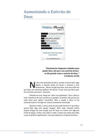121
MENSAGENSDEDEUS | Palavras Rhema do Senhor para você
Aumentando o Exército de
Deus
“Diariamente chegavam soldados para
ajudar Davi, até que o seu exército tornou-
se tão grande como o exército de Deus.”
(I Crônicas 12:22)
o dia 3 de setembro de 2011, acordei e tomei café. Logo
depois, o Espírito Santo me tocou e comecei a orar
fortemente... Nessa oração que fazia, tive uma visão em
que Deus me mostrava gráficos em barras. O que será que Deus quer
me ministrar com isso? – pensava.
Falando em orar, deixa-me “abrir um parêntese”: Orar a Deus é
mais reverência do que sacrifício ou petição. O Senhor não precisa de
nada disso para operar maravilhas. Mas a oração a Deus se faz
necessária para o inimigo ver a quem prestamos veneração.
Quanto à visão, a única coisa de que pude discernir é que Deus
queria falar algo com aquela imagem. Mais nada. Quando minha
esposa chegou de uma oração que foi fazer no monte com algumas
irmãs da igreja, contei a ela sobre a visão, e disse que ainda não sabia
o que os gráficos significavam, mas que esperaria a resposta de Deus...
N
 