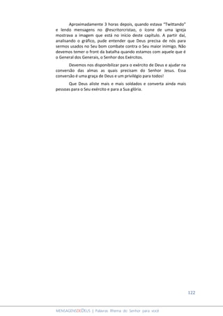 122
MENSAGENSDEDEUS | Palavras Rhema do Senhor para você
Aproximadamente 3 horas depois, quando estava “Twittando”
e lendo mensagens no @escritorcristao, o ícone de uma igreja
mostrava a imagem que está no início deste capítulo. A partir daí,
analisando o gráfico, pude entender que Deus precisa de nós para
sermos usados no Seu bom combate contra o Seu maior inimigo. Não
devemos temer o front da batalha quando estamos com aquele que é
o General dos Generais, o Senhor dos Exércitos.
Devemos nos disponibilizar para o exército de Deus e ajudar na
conversão das almas as quais precisam do Senhor Jesus. Essa
conversão é uma graça de Deus e um privilégio para todos!
Que Deus aliste mais e mais soldados e converta ainda mais
pessoas para o Seu exército e para a Sua glória.
 