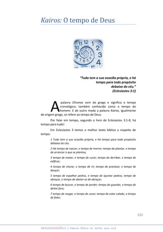 123
MENSAGENSDEDEUS | Palavras Rhema do Senhor para você
Kairos: O tempo de Deus
“Tudo tem a sua ocasião própria, e há
tempo para todo propósito
debaixo do céu.”
(Eclesiastes 3:1)
palavra Chronos vem do grego e significa o tempo
cronológico; também conhecido como o tempo do
homem. E de outro modo a palavra Kairos, igualmente
de origem grega, se refere ao tempo de Deus.
Por falar em tempo, segundo o livro de Eclesiastes 3:1-8, há
tempo para tudo!
Em Eclesiastes 3 temos o melhor texto bíblico a respeito de
tempo:
1 Tudo tem a sua ocasião própria, e há tempo para todo propósito
debaixo do céu.
2 Há tempo de nascer, e tempo de morrer; tempo de plantar, e tempo
de arrancar o que se plantou;
3 tempo de matar, e tempo de curar; tempo de derribar, e tempo de
edificar;
4 tempo de chorar, e tempo de rir; tempo de prantear, e tempo de
dançar;
5 tempo de espalhar pedras, e tempo de ajuntar pedras; tempo de
abraçar, e tempo de abster-se de abraçar;
6 tempo de buscar, e tempo de perder; tempo de guardar, e tempo de
deitar fora;
7 tempo de rasgar, e tempo de coser; tempo de estar calado, e tempo
de falar;
A
 