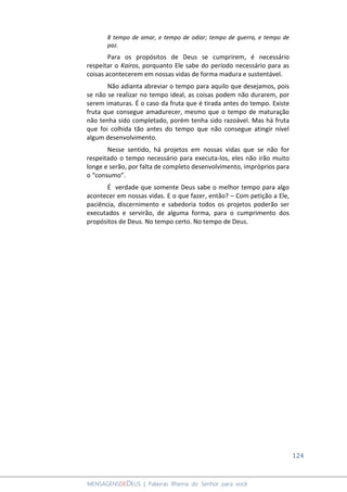 124
MENSAGENSDEDEUS | Palavras Rhema do Senhor para você
8 tempo de amar, e tempo de odiar; tempo de guerra, e tempo de
paz.
Para os propósitos de Deus se cumprirem, é necessário
respeitar o Kairos, porquanto Ele sabe do período necessário para as
coisas acontecerem em nossas vidas de forma madura e sustentável.
Não adianta abreviar o tempo para aquilo que desejamos, pois
se não se realizar no tempo ideal, as coisas podem não durarem, por
serem imaturas. É o caso da fruta que é tirada antes do tempo. Existe
fruta que consegue amadurecer, mesmo que o tempo de maturação
não tenha sido completado, porém tenha sido razoável. Mas há fruta
que foi colhida tão antes do tempo que não consegue atingir nível
algum desenvolvimento.
Nesse sentido, há projetos em nossas vidas que se não for
respeitado o tempo necessário para executa-los, eles não irão muito
longe e serão, por falta de completo desenvolvimento, impróprios para
o “consumo”.
É verdade que somente Deus sabe o melhor tempo para algo
acontecer em nossas vidas. E o que fazer, então? – Com petição a Ele,
paciência, discernimento e sabedoria todos os projetos poderão ser
executados e servirão, de alguma forma, para o cumprimento dos
propósitos de Deus. No tempo certo. No tempo de Deus.
 