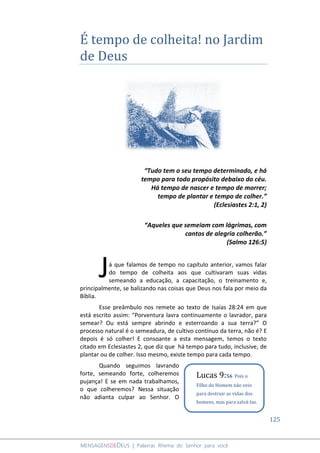 125
MENSAGENSDEDEUS | Palavras Rhema do Senhor para você
É tempo de colheita! no Jardim
de Deus
“Tudo tem o seu tempo determinado, e há
tempo para todo propósito debaixo do céu.
Há tempo de nascer e tempo de morrer;
tempo de plantar e tempo de colher.”
(Eclesiastes 2:1, 2)
“Aqueles que semeiam com lágrimas, com
cantos de alegria colherão.”
(Salmo 126:5)
á que falamos de tempo no capítulo anterior, vamos falar
do tempo de colheita aos que cultivaram suas vidas
semeando a educação, a capacitação, o treinamento e,
principalmente, se balizando nas coisas que Deus nos fala por meio da
Bíblia.
Esse preâmbulo nos remete ao texto de Isaías 28:24 em que
está escrito assim: “Porventura lavra continuamente o lavrador, para
semear? Ou está sempre abrindo e esterroando a sua terra?” O
processo natural é o semeadura, de cultivo contínuo da terra, não é? E
depois é só colher! E consoante a esta mensagem, temos o texto
citado em Eclesiastes 2, que diz que há tempo para tudo, inclusive, de
plantar ou de colher. Isso mesmo, existe tempo para cada tempo.
Quando seguimos lavrando
forte, semeando forte, colheremos
pujança! E se em nada trabalhamos,
o que colheremos? Nessa situação
não adianta culpar ao Senhor. O
J
Lucas 9:56 Pois o
Filho do Homem não veio
para destruir as vidas dos
homens, mas para salvá-las.
 