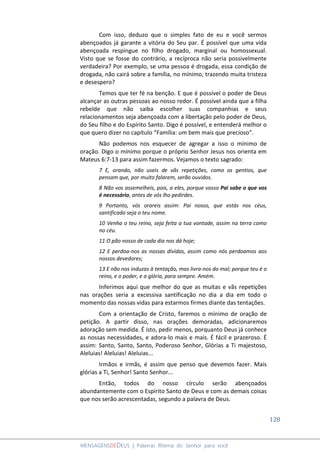 128
MENSAGENSDEDEUS | Palavras Rhema do Senhor para você
Com isso, deduzo que o simples fato de eu e você sermos
abençoados já garante a vitória do Seu par. É possível que uma vida
abençoada respingue no filho drogado, marginal ou homossexual.
Visto que se fosse do contrário, a recíproca não seria possivelmente
verdadeira? Por exemplo, se uma pessoa é drogada, essa condição de
drogada, não cairá sobre a família, no mínimo, trazendo muita tristeza
e desespero?
Temos que ter fé na benção. E que é possível o poder de Deus
alcançar as outras pessoas ao nosso redor. É possível ainda que a filha
rebelde que não saiba escolher suas companhias e seus
relacionamentos seja abençoada com a libertação pelo poder de Deus,
do Seu filho e do Espírito Santo. Digo é possível, e entenderá melhor o
que quero dizer no capítulo “Família: um bem mais que precioso”.
Não podemos nos esquecer de agregar a isso o mínimo de
oração. Digo o mínimo porque o próprio Senhor Jesus nos orienta em
Mateus 6:7-13 para assim fazermos. Vejamos o texto sagrado:
7 E, orando, não useis de vãs repetições, como os gentios, que
pensam que, por muito falarem, serão ouvidos.
8 Não vos assemelheis, pois, a eles, porque vosso Pai sabe o que vos
é necessário, antes de vós lho pedirdes.
9 Portanto, vós orareis assim: Pai nosso, que estás nos céus,
santificado seja o teu nome.
10 Venha o teu reino, seja feita a tua vontade, assim na terra como
no céu.
11 O pão nosso de cada dia nos dá hoje;
12 E perdoa-nos as nossas dívidas, assim como nós perdoamos aos
nossos devedores;
13 E não nos induzas à tentação, mas livra-nos do mal; porque teu é o
reino, e o poder, e a glória, para sempre. Amém.
Inferimos aqui que melhor do que as muitas e vãs repetições
nas orações seria a excessiva santificação no dia a dia em todo o
momento das nossas vidas para estarmos firmes diante das tentações.
Com a orientação de Cristo, faremos o mínimo de oração de
petição. A partir disso, nas orações demoradas, adicionaremos
adoração sem medida. É isto, pedir menos, porquanto Deus já conhece
as nossas necessidades, e adora-lo mais e mais. É fácil e prazeroso. É
assim: Santo, Santo, Santo, Poderoso Senhor, Glórias a Ti majestoso,
Aleluias! Aleluias! Aleluias...
Irmãos e irmãs, é assim que penso que devemos fazer. Mais
glórias a Ti, Senhor! Santo Senhor...
Então, todos do nosso círculo serão abençoados
abundantemente com o Espírito Santo de Deus e com as demais coisas
que nos serão acrescentadas, segundo a palavra de Deus.
 