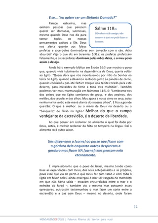 12
MENSAGENSDEDEUS | Palavras Rhema do Senhor para você
E se... “eu quiser ser um Elefante Domado?”
Parece estranho, mas
existem pessoas que parecem
querer ser domadas, submissas,
mesmo quando Deus nos diz para
tornar todos os nossos
pensamentos cativos a Ele. Deus
nos alerta quanto aos falsos
profetas e sacerdotes dominadores sem conexão com o céu. Acha
absurdo? Veja o que diz em Jeremias 5:31a: os profetas profetizam
falsamente, e os sacerdotes dominam pelas mãos deles, e o meu povo
assim o deseja.
Ainda há o exemplo bíblico em Êxodo 16:3 que mostra o povo
que, quando vivia totalmente na dependência de Deus, queria voltar
ao Egito: “Quem dera que nós morrêssemos por mão do Senhor na
terra do Egito, quando estávamos sentados junto às panelas de carne,
quando comíamos pão até fartar! Porque nos tendes tirado para este
deserto, para matardes de fome a toda esta multidão”. Também
podemos ver mais murmuração em Números 11:5, 6: “Lembramo-nos
dos peixes que no Egito comíamos de graça, e dos pepinos, dos
melões, das cebolas e dos alhos. Mas agora a nossa alma se seca; coisa
nenhuma há senão este maná diante dos nossos olhos”. E fica a grande
questão: O que é melhor: ou o maná de Deus no deserto ou o
“banquete” de faraó no Egito? Melhor do que o campo
verdejante da escravidão, é o deserto da liberdade.
Ao que pensar em reclamar do alimento o qual foi dado por
Deus, antes, é melhor reclamar da falta de tempero na língua. Daí o
alimento terá outro sabor.
Uns dispensam a [carne] ao passo que ficam com
a gordura dela enquanto outros desprezam a
gordura mas ficam NA [carne]; eles pensam nela
eternamente.
É impressionante que o povo de Israel, mesmo tendo como
base as experiências com Deus, dos seus antepassados e as próprias,
povo esse que viu de perto o que Deus fez com faraó e com todo o
Egito em favor deles, ainda enxergou o mar ser rasgado no momento
em que não havia saída – estavam encurralados entre o mar e o
exército do faraó –, também viu o mesmo mar consumir esses
opressores, outrossim testemunhou o mar fazer um corte entre a
escravidão e a paz com Deus – mesmo no deserto, onde foram
Salmo 118:6
O Senhor está comigo; não
temerei o que me pode fazer o
homem.
 