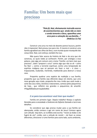 129
MENSAGENSDEDEUS | Palavras Rhema do Senhor para você
Família: Um bem mais que
precioso
“Pela fé, Noé, divinamente instruído acerca
de acontecimentos que ainda não se viam
e sendo temente a Deus, aparelhou uma
arca para a salvação da sua família...”
(Hebreus 11:7a)
Construir uma arca no meio do deserto parece loucura, porém
não é impossível. Noé provou isso para nós. O mesmo é construir uma
família agradável aos olhos de Deus, num mundo quase ressequido das
coisas Dele. Noé, com esforço, também fez isso.
Não quero falar acerca da história de Noé e da arca que ele
construiu, as quais todos já conhecem. Porém, por analogia a essa
palavra, vejo algo em comum com o tema “Família: um bem mais que
precioso”, sobre “preparar a arca” contra algo que não se vê – como
fez Noé –, contra a torrente espiritual, contra uma tempestade de
espíritos malígnos que só pensam em fazer o mal – é claro –,
trapaceando, roubando, mentindo, maldizendo para destruir a nossa
casa.
Proponho quebrar uma espécie de maldição a sua família,
proponho que sua família seja diferente daqui em diante, que uma
nova geração seja criada, proponho-lhe meu irmão que você mude a
sorte dos seus netos, bisnetos e tataranetos, comece pelos pequeninos
de hoje... que refletirá nos grandes e pequeninos de amanhã.
#DigaNÃOaDoutrinaçãoDoMal.
E se para isso acontecer você tiver que mudar?
Família em primeiro lugar. Depois trabalho! Reveja o capítulo
Remédio para a ansiedade e Síndrome do Elefante Domado e terá mais
detalhes.
Se considerar que algo precisa mudar para a sua família ser
abençoada, então comece a agir em nome de Jesus! Comece agora
com atitude. Veja bem, se na Bíblia está escrito: “resisti ao diabo e ele
fugirá de vós”; então, com a atitude de resistir – de fazer as coisas
diferentes, direcionar o rumo familiar para outro lado, outro ambiente,
 