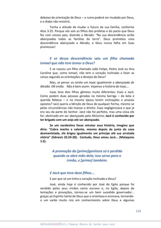 130
MENSAGENSDEDEUS | Palavras Rhema do Senhor para você
debaixo da orientação de Deus – o rumo poderá ser mudado por Deus,
e o diabo não resistirá.
Tenha a atitude de mudar o futuro da sua família, conforme
Atos 3:25. Porque vós sois os filhos dos profetas e do pacto que Deus
fez com vossos pais, dizendo a Abraão: “Na sua descendência serão
abençoadas todas as famílias da terra”. Deus prometeu uma
descendência abençoada a Abraão, e Deus nunca falha em Suas
promessas!
E se dessa descendência saiu um filho chamado
Ismael que não tem temor a Deus?
E se nasceu um filho chamado João Felipe, Pedro José ou Ana
Caroline que, como Ismael, não tem o coração inclinado a fazer as
coisas segundo as orientações e desejos de Deus?
Mas, se penso: eu tenho um Isaac igualmente o abençoado de
Abraão. OK então. Não é bem assim. Vejamos a história de Isaac...
Isaac teve dois filhos gêmeos muito diferentes: Esaú e Jacó.
Como podem duas pessoas geradas na mesma barriga – da bela e
querida Rebeca – e na mesma época terem inclinações e anseios
opostos? Jacó queria a bênção de Deus de qualquer forma, mesmo se
pelas circunstâncias não tivesse o direito. Esaú negligenciava o que já
era seu da parte do Senhor. Jacó não foi perfeito, mas uma coisa ele
foi: obstinado em ser abençoado pelo Altíssimo; Jacó é conhecido por
ter brigado com um anjo até ser abençoado.
Se um nordestino fosse retratar essa história, imagino que
diria: “Cabra macho e valente, mesmo depois da junta da coxa
desmantelada, ele brigou igualmente um príncipe até sua arretada
vitória” (Gênesis 32:24-28). Contudo, Deus amou Jacó... (Malaquias
1:2).
A promoção da [primo]genitura só é perdida
quando se abre mão dela; isso serve para o
irmão, e [primo] também.
E Jacó que teve doze filhos...
E por que só um tinha o coração inclinado a Deus?
José, ainda hoje é conhecido por José do Egito porque foi
vendido pelos seus irmãos como escravo e, no Egito, depois de
tentações e provações, tornou-se um bem sucedido governador...
graças ao Espirito Santo de Deus que o orientava e ensinava, tornando-
o um varão muito rico em conhecimento sobre Deus e algumas
 