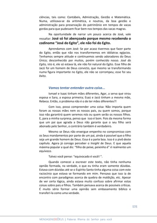 131
MENSAGENSDEDEUS | Palavras Rhema do Senhor para você
ciências, tais como: Contábeis, Admistração, Gestão e Matemática.
Numa, utilizava-se da aritimética, e noutras, da boa gestão e
administração para preservação do patrimônio em tempos de vacas
gordas para que pudessem ficar bem nos tempos das vacas magras.
Na oportunidade de narrar um pouco acerca de José, vale
ressaltar: José só foi abençoado porque mesmo recebendo o
codinome “José do Egito”, ele não foi do Egito.
Aprendamos com José: Se por acaso tivermos que fazer parte
do Egito, então que não nos transformemos em idólatras egípcios.
Tenhamos sempre atitude e continuemos sendo adoradores do Deus
Único; desconhecido por muitos, porém conhecido nosso. José do
Egito, isto é, ele só estava lá, ele não foi natural do Egito. Esse filho de
Jacó foi um homem de Deus convicto, que mesmo se transformando
numa figura importante no Egito, ele não se corrompeu; esse foi seu
êxito.
Vamos tentar entender outra coisa...
Ismael e Isaac tinham mães diferentes, Agar, a serva que virou
esposa e Sara, a esposa primeira; Esaú e Jacó tinham a mesma mãe,
Rebeca. Então, o problema não é o de ter mães diferentes?!
Com isso, posso compreender uma coisa: Não importa quem
foram as nossas mães nem os nossos pais, ou quem somos, porque
isso não garantirá quem seremos nós ou quem serão os nossos filhos.
E, para a minha surpresa, penso que isso é bom. Pois da mesma forma
que um pai que agrada a Deus não garante que o seu filho será
abonado pelo Senhor, o contrário também é verdadeiro.
Mesmo se Deus não enxergue empenho no compromisso com
os Seus mandamentos por parte de um pai, ainda é possível que o filho
seja um grande homem de Deus. Essa é a parte boa. Isso é o pivô deste
capítulo. Agora já consigo perceber o Insight de Deus. E que aquela
máxima popular a qual diz: “filho de peixe, peixinho é” é realmente um
equívoco.
Talvez você pense: “equivocado é você! ”.
Quando comecei a escrever este texto, não tinha nenhuma
opnião formada, na verdade, o que eu tinha eram somente dúvidas.
Estava com dúvidas até se o Espírito Santo tinha alguma coisa com este
raciocínio que estava se formando em mim. Pensava que isso ia de
encontro com paradigmas acerca de quebra de maldição, etc. Apesar
de ver certa lógica, ainda estava muito confuso sobre afirmar estas
coisas sobre pais e filhos. Também pensava acerca de possíveis críticas.
É muito sério formar uma opinião sem embasamento bíblico e
transferí-la como uma verdade.
 
