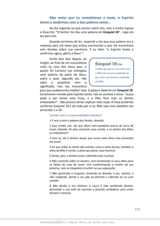 132
MENSAGENSDEDEUS | Palavras Rhema do Senhor para você
Mas antes que eu remodelasse o texto, o Espírito
Santo o confirmou com a Sua palavra santa...
No dia seguinte ao que escrevi sobre isto, veio a minha esposa
e disse-me: “O Senhor me deu uma palavra em Ezequiel 18”. Logo ela
leu para nós.
Quando terminou de ler, respondi a ela que essa palavra era a
resposta para um texto que estava escrevendo e que me encontrava
com dúvidas sobre sua coerência. E eu falei: “o Espírito Santo o
confirmou agora, glória a Deus! ”.
Ainda dois dias depois, ao
Insight, ao final de um maravilhoso
culto na casa dos meus pais, o
pastor Gil Carneiro nos entregara
uma palavra da parte de Deus,
sobre a qual, segundo ele, não
sabia o propósito nem o
significado, mas nos transmitira
para que pudessemos meditar nela. A palavra dada foi em Ezequiel 18.
Certamente movido pelo Espírito Santo, não se conteve e disse: “acaso
pode o pai comer uma fruta, e o filho ficar com os dentes
embotados?”. Não preciso tentar explicar mais nada. A frase proferida
conforme Ezequiel 18:1 diz tudo por si só. Mas veja mais detalhes nos
versículos 1 a 24.
Sermão sobre a responsabilidade individual
1 E veio a mim a palavra dos Senhor, dizendo:
2 Que tendes vós, vós que dizeis esta parábola acerca da terra de
Israel, dizendo: Os pais comeram uvas verdes, e os dentes dos filhos
se embotaram?
3 Vivo eu, diz o Senhor Jeová, que nunca mais direis este provérbio
em Israel.
4 Eis que todas as almas são minhas; como a alma do pai, também a
alma do filho é minha; a alma que pecar, essa morrerá.
5 Sendo, pois, o homem justo e fazendo juízo e justiça,
6 Não comendo sobre os montes, nem levantando os seus olhos para
os ídolos da casa de Israel, nem contaminando a mulher do seu
próximo, nem se chegando à mulher na sua separação;
7 Não oprimindo a ninguém, tornando ao devedor o seu penhor, e
não roubando, dando o seu pão ao faminto e cobrindo ao nu com
vestido;
8 Não dando o seu dinheiro à usura e não recebendo demais,
desviando a sua mão da injustiça e fazendo verdadeiro juízo entre
homem e homem;
Ezequiel 18:20a
A alma que pecar, essa morrerá;
o filho não levará a maldade do
pai, nem o pai levará a maldade
do filho.
 