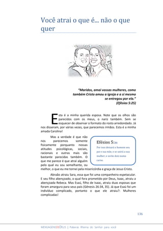 136
MENSAGENSDEDEUS | Palavras Rhema do Senhor para você
Você atrai o que é... não o que
quer
“Maridos, amai vossas mulheres, como
também Cristo amou a igreja e a si mesmo
se entregou por ela.”
(Efésios 5:25)
sta é a minha querida esposa. Note que os olhos são
parecidos com os meus, o nariz também. Sem se
esquecer de observar o formato do rosto arredondado. Já
nos disseram, por várias vezes, que parecemos irmãos. Esta é a minha
amada Carolina!
Mas a verdade é que não
nos parecemos somente
fisicamente porquanto nossas
atitudes psicológicas, sociais,
racionais e outras mais são
bastante parecidas também. O
que me parece é que atraí alguém
pelo qual eu sou semelhante, ou
melhor, o que eu me tornei pela misericórdia e graça de Jesus Cristo.
Abraão atraiu Sara, essa que foi uma companheira espetacular.
E seu filho abençoado, o qual fora prometido por Deus, Isaac, atraiu a
abençoada Rebeca. Mas Esaú, filho de Isaac, atraiu duas esposas que
foram amargura para seus pais (Gênesis 26:34, 35). Já que Esaú foi um
indivíduo complicado, portanto o que ele atraiu?: Mulheres
complicadas!
E
Efésios 5:31
Por isso deixará o homem seu
pai e sua mãe, e se unirá a sua
mulher; e serão dois numa
carne.
 
