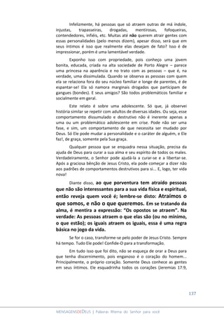 137
MENSAGENSDEDEUS | Palavras Rhema do Senhor para você
Infelizmente, há pessoas que só atraem outras de má índole,
injustas, trapasseiras, drogadas, mentirosas, fofoqueiras,
contendedores, infiéis, etc. Muitas até não querem atrair gentes com
essas personalidades (pelo menos dizem), apesar disso, será que em
seus íntimos é isso que realmente elas desejam de fato? Isso é de
impressionar, porém é uma lamentável verdade.
Exponho isso com propriedade, pois conheço uma jovem
bonita, educada, criada na alta sociedade de Porto Alegre – parece
uma princesa na aparência e no trato com as pessoas – que é, na
verdade, uma dissimulada. Quando se observa as pessoas com quem
ela se relaciona fora do seu núcleo familiar e longe de parentes, é de
espantar-se! Ela só namora marginais drogados que participam de
gangues (bondes). E seus amigos? São todos problemáticos familiar e
socialmente em geral.
Este relato é sobre uma adolescente. Só que, já observei
história similar se repetir com adultos de diversas idades. Ou seja, esse
comportamento dissumulado e destrutivo não é inerente apenas a
uma ou um problemático adolescente em crise. Pode não ser uma
fase, e sim, um comportamento de que necessita ser mudado por
Deus. Só Ele pode mudar a personalidade e o caráter de alguém, e Ele
faz!, de graça, somente pela Sua graça.
Qualquer pessoa que se enquadra nessa situação, precisa da
ajuda de Deus para curar a sua alma e seu espírito de todos os males.
Verdadeiramente, o Senhor pode ajudá-la a curar-se e a libertar-se.
Após a graciosa bênção de Jesus Cristo, ela pode começar a dizer não
aos padrões de comportamentos destrutivos para si... E, logo, ter vida
nova!
Diante disso, ao que porventura tem atraído pessoas
que não são interessantes para a sua vida física e espiritual,
então reveja quem você é; lembre-se disto: Atraímos o
que somos, e não o que queremos. Em se tratando da
alma, é mentira a expressão: “Os opostos se atraem”. Na
verdade: As pessoas atraem o que elas são (ou no mínimo,
o que estão); os iguais atraem os iguais, essa é uma regra
básica no jogo da vida.
Se for o caso, transforme-se pelo poder de Jesus Cristo. Sempre
há tempo. Tudo Ele pode! Confide-O para a transformação.
Em tudo isso que foi dito, não se esqueça de orar a Deus para
que tenha discernimento, pois enganoso é o coração do homem...
Principalmente, o próprio coração. Somente Deus conhece as gentes
em seus íntimos. Ele esquadrinha todos os corações (Jeremias 17:9,
 