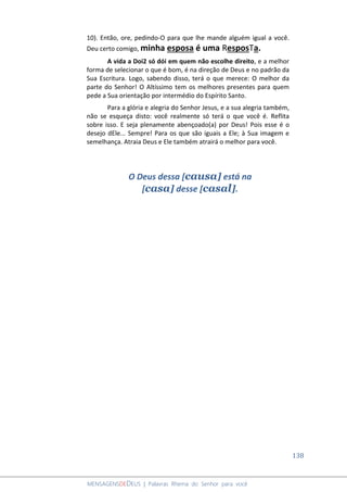 138
MENSAGENSDEDEUS | Palavras Rhema do Senhor para você
10). Então, ore, pedindo-O para que lhe mande alguém igual a você.
Deu certo comigo, minha esposa é uma ResposTa.
A vida a Doi2 só dói em quem não escolhe direito, e a melhor
forma de selecionar o que é bom, é na direção de Deus e no padrão da
Sua Escritura. Logo, sabendo disso, terá o que merece: O melhor da
parte do Senhor! O Altíssimo tem os melhores presentes para quem
pede a Sua orientação por intermédio do Espírito Santo.
Para a glória e alegria do Senhor Jesus, e a sua alegria também,
não se esqueça disto: você realmente só terá o que você é. Reflita
sobre isso. E seja plenamente abençoado(a) por Deus! Pois esse é o
desejo dEle... Sempre! Para os que são iguais a Ele; à Sua imagem e
semelhança. Atraia Deus e Ele também atrairá o melhor para você.
O Deus dessa [causa] está na
[casa] desse [casal].
 