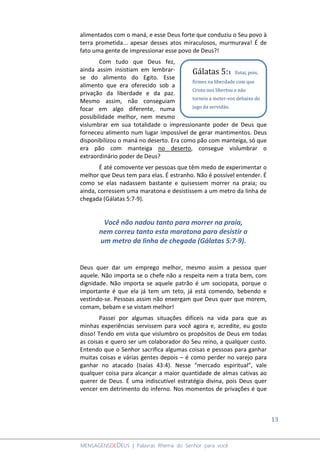 13
MENSAGENSDEDEUS | Palavras Rhema do Senhor para você
alimentados com o maná, e esse Deus forte que conduziu o Seu povo à
terra prometida... apesar desses atos miraculosos, murmurava! É de
fato uma gente de impressionar esse povo de Deus?!
Com tudo que Deus fez,
ainda assim insistiam em lembrar-
se do alimento do Egito. Esse
alimento que era oferecido sob a
privação da liberdade e da paz.
Mesmo assim, não conseguiam
focar em algo diferente, numa
possibilidade melhor, nem mesmo
vislumbrar em sua totalidade o impressionante poder de Deus que
forneceu alimento num lugar impossível de gerar mantimentos. Deus
disponibilizou o maná no deserto. Era como pão com manteiga, só que
era pão com manteiga no deserto, consegue vislumbrar o
extraordinário poder de Deus?
É até comovente ver pessoas que têm medo de experimentar o
melhor que Deus tem para elas. É estranho. Não é possível entender. É
como se elas nadassem bastante e quisessem morrer na praia; ou
ainda, corressem uma maratona e desistissem a um metro da linha de
chegada (Gálatas 5:7-9).
Você não nadou tanto para morrer na praia,
nem correu tanto esta maratona para desistir a
um metro da linha de chegada (Gálatas 5:7-9).
Deus quer dar um emprego melhor, mesmo assim a pessoa quer
aquele. Não importa se o chefe não a respeita nem a trata bem, com
dignidade. Não importa se aquele patrão é um sociopata, porque o
importante é que ela já tem um teto, já está comendo, bebendo e
vestindo-se. Pessoas assim não enxergam que Deus quer que morem,
comam, bebam e se vistam melhor!
Passei por algumas situações difíceis na vida para que as
minhas experiências servissem para você agora e, acredite, eu gosto
disso! Tendo em vista que vislumbro os propósitos de Deus em todas
as coisas e quero ser um colaborador do Seu reino, a qualquer custo.
Entendo que o Senhor sacrifica algumas coisas e pessoas para ganhar
muitas coisas e várias gentes depois – é como perder no varejo para
ganhar no atacado (Isaías 43:4). Nesse “mercado espiritual”, vale
qualquer coisa para alcançar a maior quantidade de almas cativas ao
querer de Deus. É uma indiscutível estratégia divina, pois Deus quer
vencer em detrimento do inferno. Nos momentos de privações é que
Gálatas 5:1 Estai, pois,
firmes na liberdade com que
Cristo nos libertou e não
torneis a meter-vos debaixo do
jugo da servidão.
 