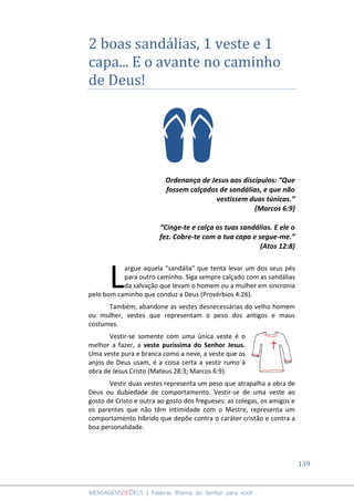 139
MENSAGENSDEDEUS | Palavras Rhema do Senhor para você
2 boas sandálias, 1 veste e 1
capa... E o avante no caminho
de Deus!
Ordenança de Jesus aos discípulos: “Que
fossem calçados de sandálias, e que não
vestissem duas túnicas.”
(Marcos 6:9)
“Cinge-te e calça as tuas sandálias. E ele o
fez. Cobre-te com a tua capa e segue-me.”
(Atos 12:8)
argue aquela "sandália" que tenta levar um dos seus pés
para outro caminho. Siga sempre calçado com as sandálias
da salvação que levam o homem ou a mulher em sincronia
pelo bom caminho que conduz a Deus (Provérbios 4:26).
Também, abandone as vestes desnecessárias do velho homem
ou mulher, vestes que representam o peso dos antigos e maus
costumes.
Vestir-se somente com uma única veste é o
melhor a fazer, a veste puríssima do Senhor Jesus.
Uma veste pura e branca como a neve, a veste que os
anjos de Deus usam, é a coisa certa a vestir rumo à
obra de Jesus Cristo (Mateus 28:3; Marcos 6:9).
Vestir duas vestes representa um peso que atrapalha a obra de
Deus ou dubiedade de comportamento. Vestir-se de uma veste ao
gosto de Cristo e outra ao gosto dos fregueses: as colegas, os amigos e
os parentes que não têm intimidade com o Mestre, representa um
comportamento híbrido que depõe contra o caráter cristão e contra a
boa personalidade.
L
 
