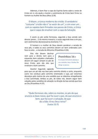 140
MENSAGENSDEDEUS | Palavras Rhema do Senhor para você
Ademais, é bom fixar a capa do Espírito Santo sobre a veste de
Cristo em si, ela ajuda a manter a vestimenta de Cristo bem firme no
homem ou mulher de Deus (Atos 12:8).
O blazer, a túnica moderna do cristão: O verdadeiro
"costume" cristão não é "se vestir de um", e sim viver um...
com os sapatos bem firmados nos passos de Cristo, o Único
que é capaz de envolver com a capa da Salvação.
E assim os pés serão formosos, seguindo a boa vereda sem
desviar jamais... E da mesma maneira, o corpo seguindo leve e em paz,
sem vestimentas desnecessárias (Cantares 7:1).
O homem e a mulher de Deus devem ponderar a vereda de
seus pés, e todos os seus caminhos devem ser bem ordenados com
foco no alvo... a morada do Altíssimo (Provérbios 4:26).
Eles não devem declinar
nem para a direita nem para a
esquerda; bem calçados e balisados
devem sim seguir sempre os pés de
Jesus Cristo, pois são eles que
sinalizam o bom caminho.
Avante! Seguindo vigiando
para que um pé não nos leve pelo caminho direito e certo, enquanto
outro nos conduza pelo caminho enlameado e sujo, por estarmos
descalços pelo motivo de uma sandália que se rebentou atrapalhando
a boa caminhada. Ambos os pés, de todos nós, devem seguir bem
calçados pelas sandálias da salvação na direção da boa vereda que leva
ao Céu (Provérbios 4:27).
“Quão formosos são, sobre os montes, os pés do que
anuncia as boas novas, que faz ouvir a paz, do que anuncia o
bem, que faz ouvir a salvação, do que
diz a Sião: O teu Deus reina!”
(Isaías 52:7)
Provérbios 16:9
O coração do homem planeja o
seu caminho, mas o Senhor lhe
dirige os passos.
 