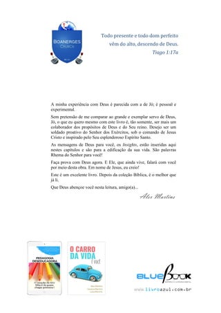 144
MENSAGENSDEDEUS | Palavras Rhema do Senhor para você
Todo presente e todo dom perfeito
vêm do alto, descendo de Deus.
Tiago 1:17a
A minha experiência com Deus é parecida com a de Jó; é pessoal e
experimental.
Sem pretensão de me comparar ao grande e exemplar servo de Deus,
Jó, o que eu quero mesmo com este livro é, tão somente, ser mais um
colaborador dos propósitos de Deus e do Seu reino. Desejo ser um
soldado proativo do Senhor dos Exércitos, sob o comando de Jesus
Cristo e inspirado pelo Seu esplendoroso Espírito Santo.
As mensagens de Deus para você, os Insights, estão inseridas aqui
nestes capítulos e são para a edificação da sua vida. São palavras
Rhema do Senhor para você!
Faça prova com Deus agora. E Ele, que ainda vive, falará com você
por meio desta obra. Em nome de Jesus, eu creio!
Este é um excelente livro. Depois da coleção Bíblica, é o melhor que
já li.
Que Deus abençoe você nesta leitura, amigo(a)...
Alex Martins
www.livroazul.com.br
 