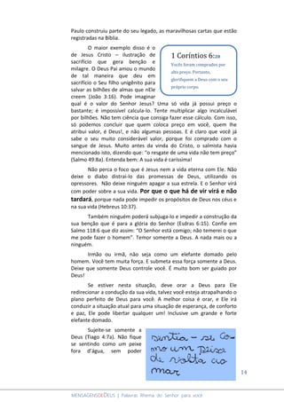 14
MENSAGENSDEDEUS | Palavras Rhema do Senhor para você
Paulo construiu parte do seu legado, as maravilhosas cartas que estão
registradas na Bíblia.
O maior exemplo disso é o
de Jesus Cristo – ilustração de
sacrifício que gera benção e
milagre. O Deus Pai amou o mundo
de tal maneira que deu em
sacrifício o Seu filho unigênito para
salvar as bilhões de almas que nEle
creem (João 3:16). Pode imaginar
qual é o valor do Senhor Jesus? Uma só vida já possui preço o
bastante; é impossível calcula-lo. Tente multiplicar algo incalculável
por bilhões. Não tem ciência que consiga fazer esse cálculo. Com isso,
só podemos concluir que quem coloca preço em você, quem lhe
atribui valor, é Deus!, e não algumas pessoas. E é claro que você já
sabe o seu muito considerável valor, porque foi comprado com o
sangue de Jesus. Muito antes da vinda do Cristo, o salmista havia
mencionado isto, dizendo que: “o resgate de uma vida não tem preço”
(Salmo 49:8a). Entenda bem: A sua vida é caríssima!
Não perca o foco que é Jesus nem a vida eterna com Ele. Não
deixe o diabo distrai-lo das promessas de Deus, utilizando os
opressores. Não deixe ninguém apagar a sua estrela. E o Senhor virá
com poder sobre a sua vida. Por que o que há de vir virá e não
tardará, porque nada pode impedir os propósitos de Deus nos céus e
na sua vida (Hebreus 10:37).
Também ninguém poderá subjuga-lo e impedir a construção da
sua benção que é para a glória do Senhor (Esdras 6:15). Confie em
Salmo 118:6 que diz assim: “O Senhor está comigo; não temerei o que
me pode fazer o homem”. Temor somente a Deus. A nada mais ou a
ninguém.
Irmão ou irmã, não seja como um elefante domado pelo
homem. Você tem muita força. E submeta essa força somente a Deus.
Deixe que somente Deus controle você. É muito bom ser guiado por
Deus!
Se estiver nesta situação, deve orar a Deus para Ele
redirecionar a condução da sua vida, talvez você esteja atrapalhando o
plano perfeito de Deus para você. A melhor coisa é orar, e Ele irá
conduzir a situação atual para uma situação de esperança, de conforto
e paz, Ele pode libertar qualquer um! Inclusive um grande e forte
elefante domado.
Sujeite-se somente a
Deus (Tiago 4:7a). Não fique
se sentindo como um peixe
fora d’água, sem poder
1 Coríntios 6:20
Vocês foram comprados por
alto preço. Portanto,
glorifiquem a Deus com o seu
próprio corpo.
 