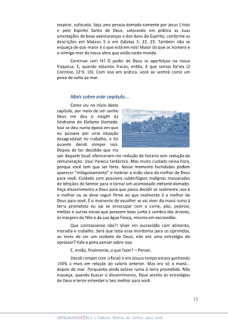 15
MENSAGENSDEDEUS | Palavras Rhema do Senhor para você
respirar, sufocado. Seja uma pessoa domada somente por Jesus Cristo
e pelo Espírito Santo de Deus, colocando em prática as Suas
orientações de boas aventuranças e dos dons do Espírito, conforme as
descrições em Mateus 5 e em Gálatas 5: 22, 23. Também não se
esqueça de que maior é o que está em nós! Maior do que os homens e
o inimigo-mor da nossa alma que estão neste mundo.
Continue com fé! O poder de Deus se aperfeiçoa na nossa
fraqueza. E, quando estamos fracos, então, é que somos fortes (2
Coríntios 12:9, 10). Com isso em prática, você se sentirá como um
peixe de volta ao mar.
Mais sobre este capítulo...
Como viu no início deste
capítulo, por meio de um sonho
Deus me deu o insight da
Síndrome do Elefante Domado.
Isso se deu numa época em que
eu passava por uma situação
desagradável no trabalho, e foi
quando decidi romper isso.
Depois de ter decidido que iria
sair daquele local, ofereceram-me redução de horário sem redução da
remuneração. Uau! Parecia fantástico. Mas muito cuidado nessa hora,
porque você tem que ser forte. Nesse momento facilidades podem
aparecer “milagrosamente” e inebriar a visão clara do melhor de Deus
para você. Cuidado com possíveis subterfúgios malignos mascarados
de bênçãos do Senhor para o tornar um acomodado elefante domado.
Peça discernimento a Deus para que possa decidir se realmente isso é
o melhor ou se deve seguir firme ao que realmente é o melhor de
Deus para você. É o momento de escolher se vai viver do maná rumo à
terra prometida ou vai se preocupar com a carne, pão, pepinos,
melões e outras coisas que parecem boas junto à sombra das árvores,
às margens do Nilo e da sua água fresca, mesmo em escravidão.
Que contrassenso não?! Viver em escravidão com alimento,
moradia e trabalho. Será que toda essa mordomia para os oprimidos,
ao invés de ser um cuidado de Deus, não era uma estratégia do
opressor? Vale a pena pensar sobre isso.
E, então, finalmente, o que fazer? – Pensei.
Decidi romper com o faraó e em pouco tempo estava ganhando
150% a mais em relação ao salário anterior. Mas era só o maná...
depois do mar. Porquanto ainda estava rumo à terra prometida. Não
esqueça, quando buscar o discernimento, fique atento às estratégias
de Deus e tente entender o Seu melhor para você.
 