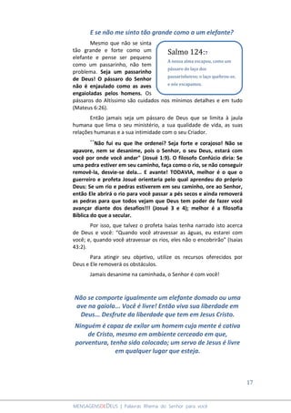 17
MENSAGENSDEDEUS | Palavras Rhema do Senhor para você
E se não me sinto tão grande como a um elefante?
Mesmo que não se sinta
tão grande e forte como um
elefante e pense ser pequeno
como um passarinho, não tem
problema. Seja um passarinho
de Deus! O pássaro do Senhor
não é enjaulado como as aves
engaioladas pelos homens. Os
pássaros do Altíssimo são cuidados nos mínimos detalhes e em tudo
(Mateus 6:26).
Então jamais seja um pássaro de Deus que se limita à jaula
humana que lima o seu ministério, a sua qualidade de vida, as suas
relações humanas e a sua intimidade com o seu Criador.
´´Não fui eu que lhe ordenei? Seja forte e corajoso! Não se
apavore, nem se desanime, pois o Senhor, o seu Deus, estará com
você por onde você andar" (Josué 1:9). O filosofo Confúcio diria: Se
uma pedra estiver em seu caminho, faça como o rio, se não conseguir
removê-la, desvie-se dela... E avante! TODAVIA, melhor é o que o
guerreiro e profeta Josué orientaria pelo qual aprendeu do próprio
Deus: Se um rio e pedras estiverem em seu caminho, ore ao Senhor,
então Ele abrirá o rio para você passar a pés secos e ainda removerá
as pedras para que todos vejam que Deus tem poder de fazer você
avançar diante dos desafios!!! (Josué 3 e 4); melhor é a filosofia
Bíblica do que a secular.
Por isso, que talvez o profeta Isaías tenha narrado isto acerca
de Deus e você: “Quando você atravessar as águas, eu estarei com
você; e, quando você atravessar os rios, eles não o encobrirão” (Isaías
43:2).
Para atingir seu objetivo, utilize os recursos oferecidos por
Deus e Ele removerá os obstáculos.
Jamais desanime na caminhada, o Senhor é com você!
Não se comporte igualmente um elefante domado ou uma
ave na gaiola... Você é livre! Então viva sua liberdade em
Deus... Desfrute da liberdade que tem em Jesus Cristo.
Ninguém é capaz de exilar um homem cuja mente é cativa
de Cristo, mesmo em ambiente cerceado em que,
porventura, tenha sido colocado; um servo de Jesus é livre
em qualquer lugar que esteja.
Salmo 124:7
A nossa alma escapou, como um
pássaro do laço dos
passarinheiros; o laço quebrou-se,
e nós escapamos.
 