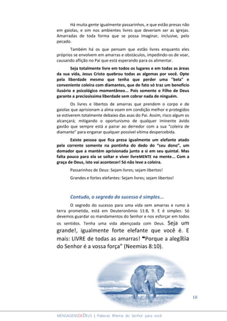 18
MENSAGENSDEDEUS | Palavras Rhema do Senhor para você
Há muita gente igualmente passarinhos, e que estão presas não
em gaiolas, e sim nos ambientes livres que deveriam ser as igrejas.
Amarradas de toda forma que se possa imaginar, inclusive, pelo
pecado.
Também há os que pensam que estão livres enquanto eles
próprios se envolvem em amarras e obstáculos, impedindo-os de voar,
causando aflição no Pai que está esperando para os alimentar.
Seja totalmente livre em todos os lugares e em todas as áreas
da sua vida, Jesus Cristo quebrou todas as algemas por você. Opte
pela liberdade mesmo que tenha que perder uma "bela" e
conveniente coleira com diamantes, que de fato só traz um benefício
ilusório e psicológico momentâneo... Pois somente o Filho de Deus
garante a preciosíssima liberdade sem cobrar nada de ninguém.
Os livres e libertos de amarras que prendem o corpo e de
gaiolas que aprisionam a alma voam em condição melhor e protegidos
se estiverem totalmente debaixo das asas do Pai. Assim, risco algum os
alcançará; mitigando o oportunismo de qualquer iminente ávido
gavião que sempre está a pairar ao derredor com a sua “coleira de
diamante” para enganar qualquer possível vítima despercebida.
Existe pessoa que fica presa igualmente um elefante atado
pela corrente somente na pontinha do dedo do “seu dono”, um
domador que a mantém aprisionada junto a si em seu quintal. Mas
falta pouco para ela se soltar e viver livreMENTE na mente... Com a
graça de Deus, isto vai acontecer! Só não leve a coleira.
Passarinhos de Deus: Sejam livres; sejam libertos!
Grandes e fortes elefantes: Sejam livres; sejam libertos!
Contudo, o segredo do sucesso é simples...
O segredo do sucesso para uma vida sem amarras e rumo à
terra prometida, está em Deuteronômio 11:8, 9. E é simples: Só
devemos guardar os mandamentos do Senhor e nos esforçar em todos
os sentidos. Tenha uma vida abençoada com Deus. Seja um
grande!, igualmente forte elefante que você é. E
mais: LIVRE de todas as amarras! ❝Porque a alegℝia
do Senhor é a vossa força” (Neemias 8:10).
 