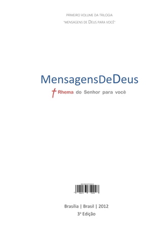 1
MENSAGENSDEDEUS | Palavras Rhema do Senhor para você
Brasília | Brasil | 2012
3a
Edição
PRIMEIRO VOLUME DA TRILOGIA
"MENSAGENS DE DEUS PARA VOCÊ"
MensagensDeDeus
Rhema do Senhor para você
 