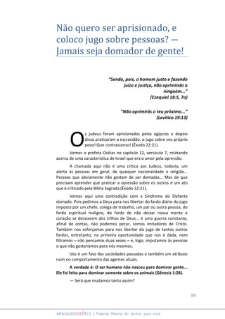 19
MENSAGENSDEDEUS | Palavras Rhema do Senhor para você
Não quero ser aprisionado, e
coloco jugo sobre pessoas? ―
Jamais seja domador de gente!
“Sendo, pois, o homem justo e fazendo
juízo e justiça, não oprimindo a
ninguém...”
(Ezequiel 18:5, 7a)
“Não oprimirás o teu próximo...”
(Levítico 19:13)
s judeus foram aprisionados pelos egípcios e depois
disso praticaram a escravidão, o jugo sobre seu próprio
povo! Que contrassenso! (Êxodo 22:21).
Vemos o profeta Oséias no capítulo 12, versículo 7, relatando
acerca de uma característica de Israel que era o amor pela opressão.
A chamada aqui não é uma crítica aos Judeus, todavia, um
alerta às pessoas em geral, de qualquer nacionalidade e religião...
Pessoas que obviamente não gostam de ser domadas... Mas de que
precisam aprender que praticar a opressão sobre os outros é um ato
que é criticado pela Bíblia Sagrada (Êxodo 22:21).
Vemos aqui uma contradição com a Síndrome do Elefante
domado. Pois pedimos a Deus para nos libertar do fardo diário do jugo
imposto por um chefe, colega de trabalho, um par ou outra pessoa, do
fardo espiritual maligno, do fardo de não deixar nossa mente e
coração se desviarem dos trilhos de Deus... é uma guerra constante,
afinal de contas, não podemos pecar, somos imitadores de Cristo.
Também nos esforçamos para nos libertar do jugo de tantos outros
fardos, entretanto, na primeira oportunidade que nos é dada, nem
filtramos – não pensamos duas vezes – e, logo, imputamos às pessoas
o que não gostaríamos para nós mesmos.
Isto é um fato das sociedades passadas e também um atributo
ruim no comportamento das agentes atuais.
A verdade é: O ser humano não nasceu para dominar gente...
Ele foi feito para dominar somente sobre os animais (Gênesis 1:28).
― Será que mudamos tanto assim?
O
 