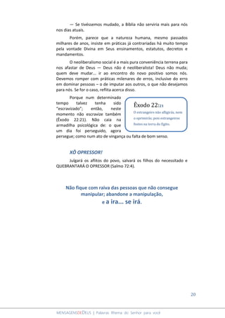 20
MENSAGENSDEDEUS | Palavras Rhema do Senhor para você
― Se tivéssemos mudado, a Bíblia não serviria mais para nós
nos dias atuais.
Porém, parece que a natureza humana, mesmo passados
milhares de anos, insiste em práticas já contrariadas há muito tempo
pela vontade Divina em Seus ensinamentos, estatutos, decretos e
mandamentos.
O neoliberalismo social é a mais pura conveniência terrena para
nos afastar de Deus ― Deus não é neoliberalista! Deus não muda;
quem deve mudar... ir ao encontro do novo positivo somos nós.
Devemos romper com práticas milenares de erros, inclusive do erro
em dominar pessoas – o de imputar aos outros, o que não desejamos
para nós. Se for o caso, reflita acerca disso.
Porque num determinado
tempo talvez tenha sido
“escravizado”; então, neste
momento não escravize também
(Êxodo 22:21). Não caia na
armadilha psicológica de: o que
um dia foi perseguido, agora
persegue; como num ato de vingança ou falta de bom senso.
XÔ OPRESSOR!
Julgará os aflitos do povo, salvará os filhos do necessitado e
QUEBRANTARÁ O OPRESSOR (Salmo 72:4).
Não fique com raiva das pessoas que não consegue
manipular; abandone a manipulação,
e a ira... se irá.
Êxodo 22:21
O estrangeiro não afligirás, nem
o oprimirás; pois estrangeiros
fostes na terra do Egito.
 